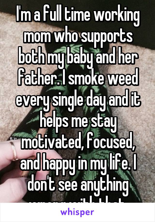 I'm a full time working mom who supports both my baby and her father. I smoke weed every single day and it helps me stay motivated, focused, and happy in my life. I don't see anything wrong with that.