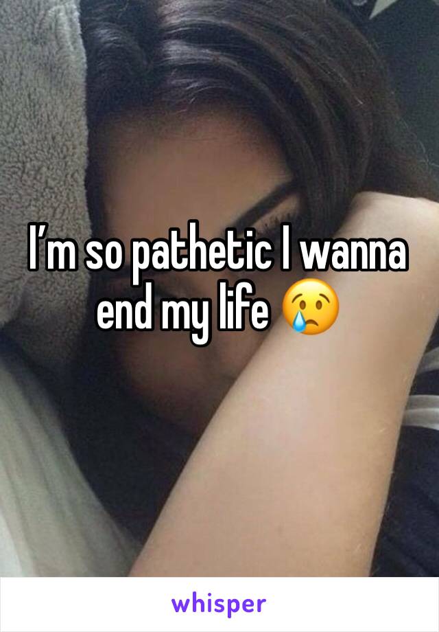 I’m so pathetic I wanna end my life 😢 