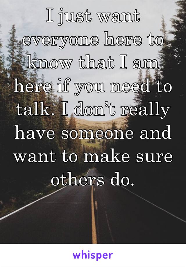 I just want everyone here to know that I am here if you need to talk. I don’t really have someone and want to make sure others do.