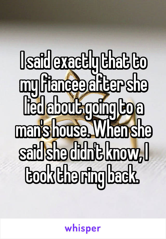 I said exactly that to my fiancee after she lied about going to a man's house. When she said she didn't know, I took the ring back. 