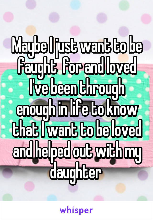 Maybe I just want to be faught  for and loved I've been through enough in life to know that I want to be loved and helped out with my daughter 