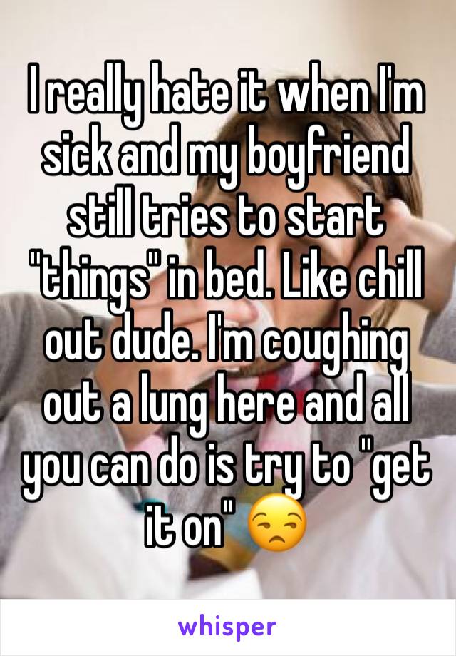I really hate it when I'm sick and my boyfriend still tries to start "things" in bed. Like chill out dude. I'm coughing out a lung here and all you can do is try to "get it on" 😒