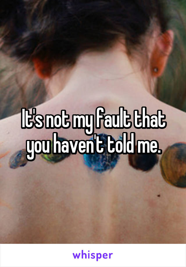 It's not my fault that you haven't told me.