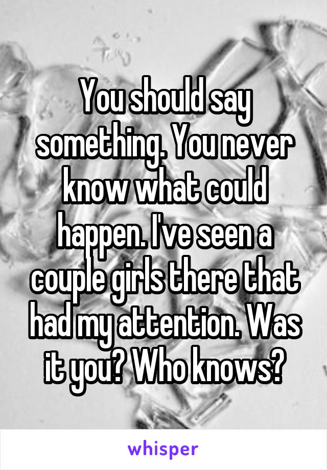 You should say something. You never know what could happen. I've seen a couple girls there that had my attention. Was it you? Who knows?