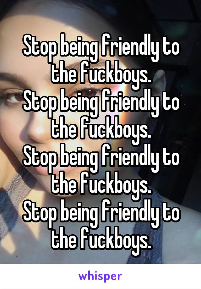 Stop being friendly to the fuckboys.
Stop being friendly to the fuckboys.
Stop being friendly to the fuckboys.
Stop being friendly to the fuckboys.