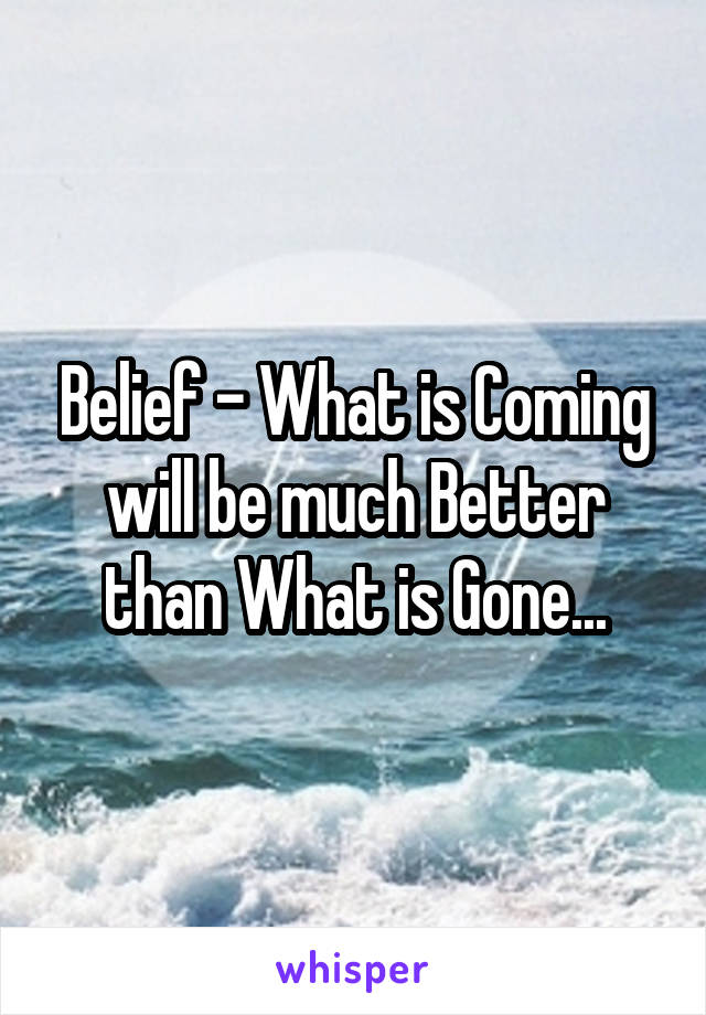 Belief - What is Coming will be much Better than What is Gone...
