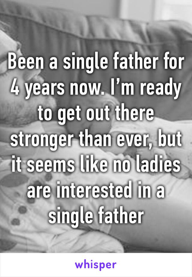 Been a single father for 4 years now. I’m ready to get out there stronger than ever, but it seems like no ladies are interested in a single father