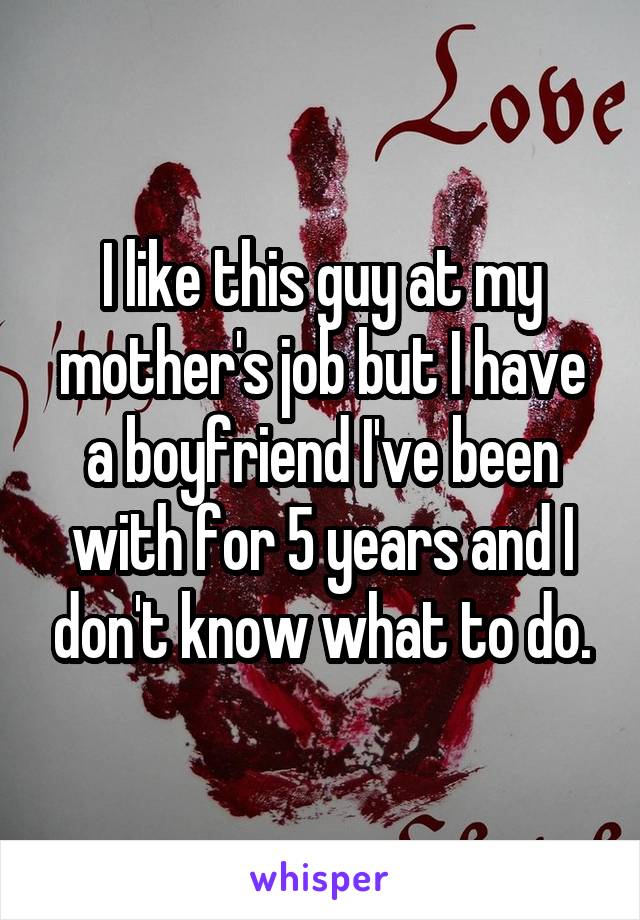 I like this guy at my mother's job but I have a boyfriend I've been with for 5 years and I don't know what to do.