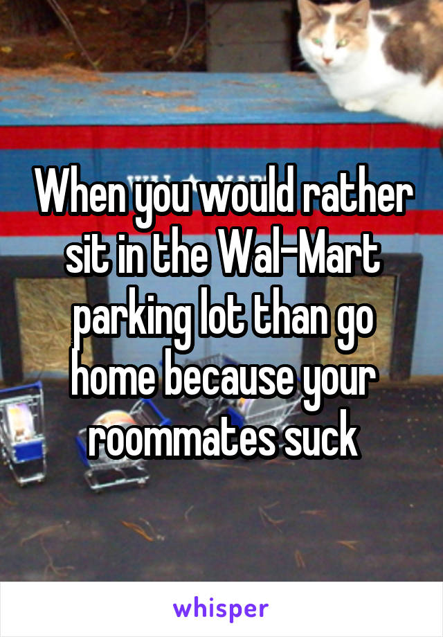 When you would rather sit in the Wal-Mart parking lot than go home because your roommates suck