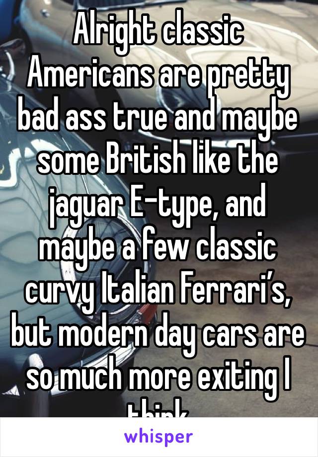 Alright classic Americans are pretty bad ass true and maybe some British like the jaguar E-type, and maybe a few classic curvy Italian Ferrari’s, but modern day cars are so much more exiting I think