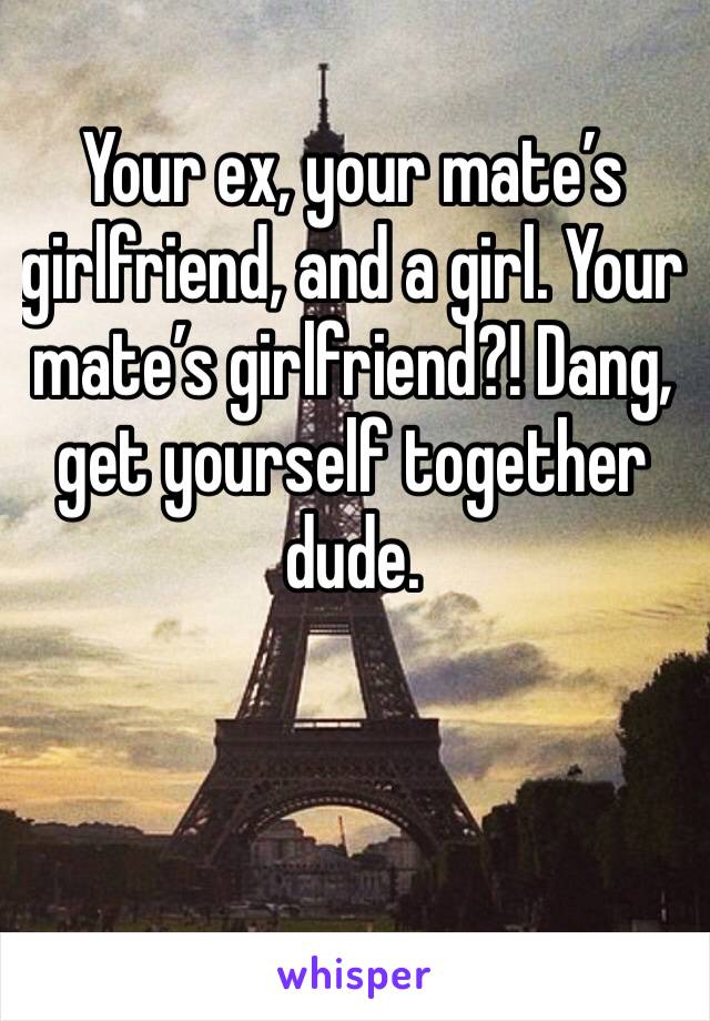 Your ex, your mate’s girlfriend, and a girl. Your mate’s girlfriend?! Dang, get yourself together dude.