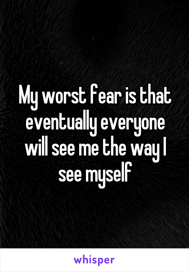My worst fear is that eventually everyone will see me the way I see myself