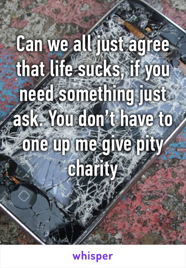 Can we all just agree that life sucks, if you need something just ask. You don’t have to one up me give pity charity