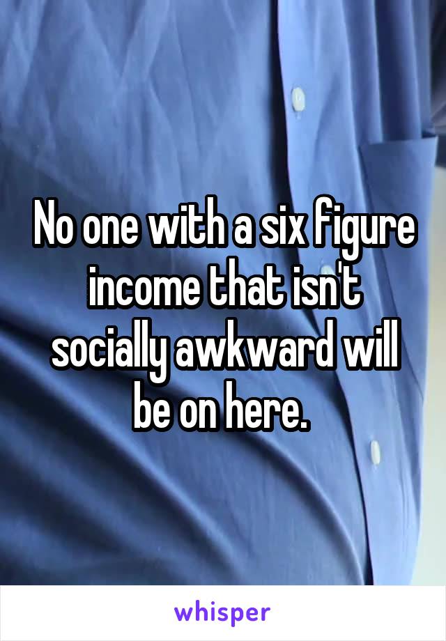 No one with a six figure income that isn't socially awkward will be on here. 