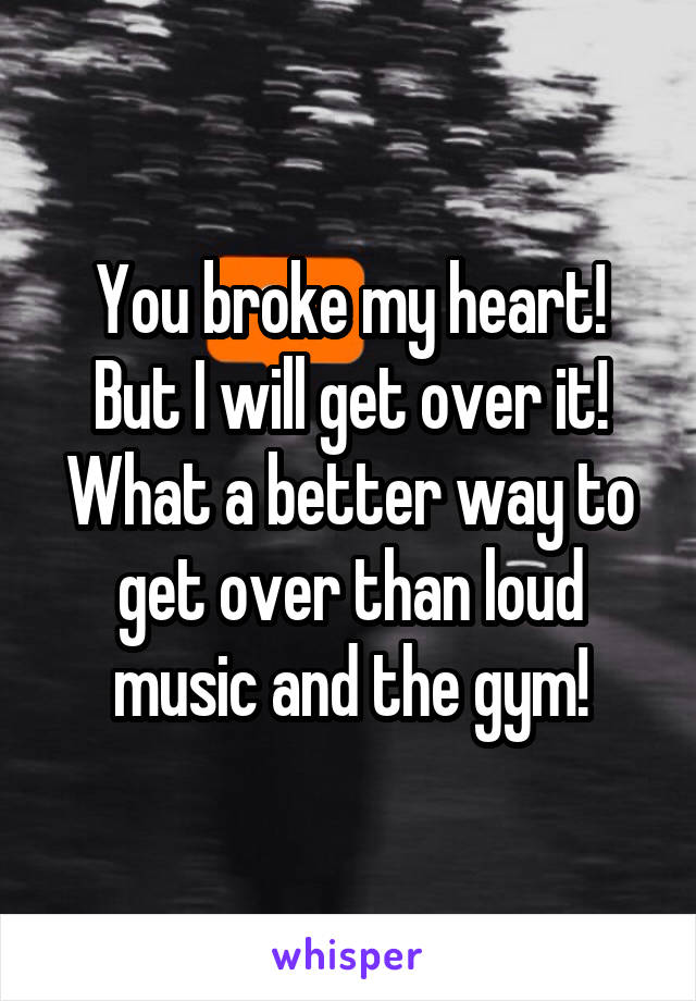 You broke my heart! But I will get over it! What a better way to get over than loud music and the gym!
