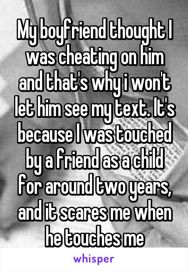 My boyfriend thought I was cheating on him and that's why i won't let him see my text. It's because I was touched by a friend as a child for around two years, and it scares me when he touches me