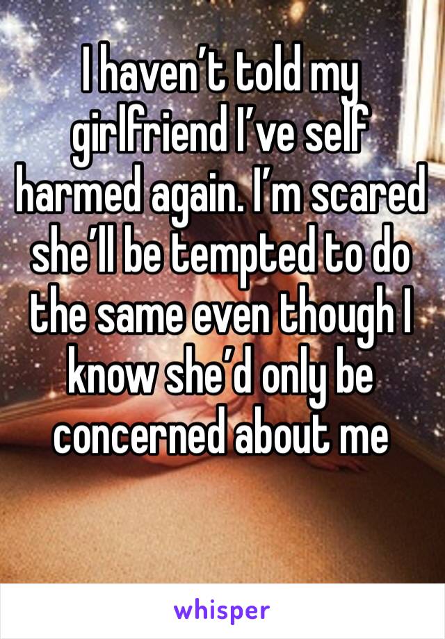 I haven’t told my girlfriend I’ve self harmed again. I’m scared she’ll be tempted to do the same even though I know she’d only be concerned about me