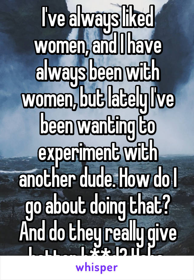 I've always liked women, and I have always been with women, but lately I've been wanting to experiment with another dude. How do I go about doing that? And do they really give better h**d? Haha.