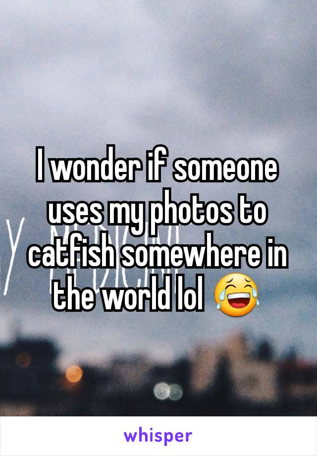 I wonder if someone uses my photos to catfish somewhere in the world lol 😂
