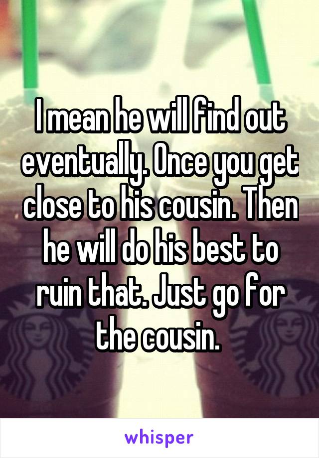 I mean he will find out eventually. Once you get close to his cousin. Then he will do his best to ruin that. Just go for the cousin. 