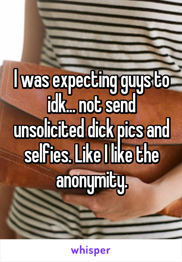 I was expecting guys to idk... not send unsolicited dick pics and selfies. Like I like the anonymity.