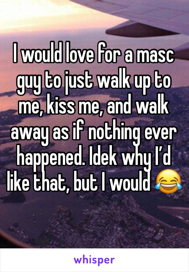 I would love for a masc guy to just walk up to me, kiss me, and walk away as if nothing ever happened. Idek why I’d like that, but I would 😂