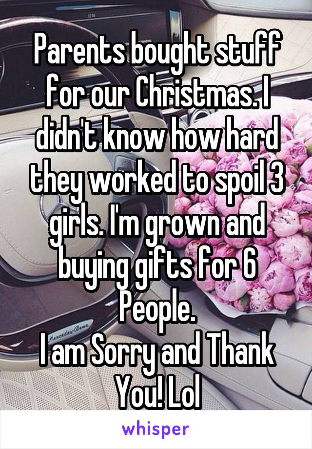 Parents bought stuff for our Christmas. I didn't know how hard they worked to spoil 3 girls. I'm grown and buying gifts for 6 People.
I am Sorry and Thank You! Lol