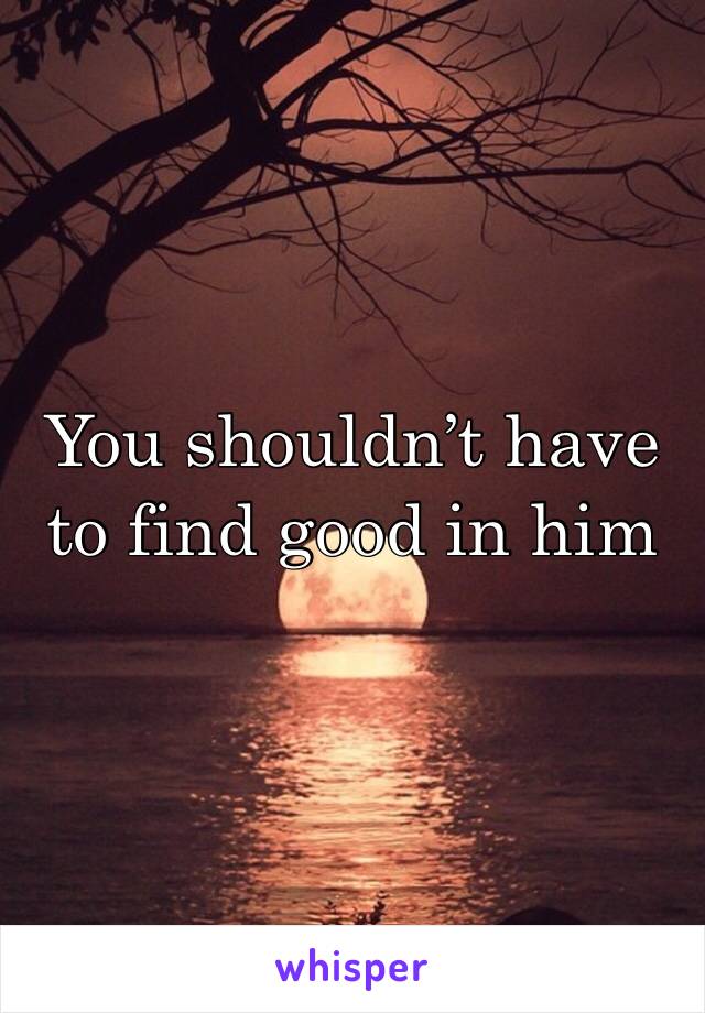 You shouldn’t have to find good in him