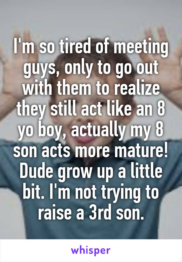 I'm so tired of meeting guys, only to go out with them to realize they still act like an 8 yo boy, actually my 8 son acts more mature! Dude grow up a little bit. I'm not trying to raise a 3rd son.
