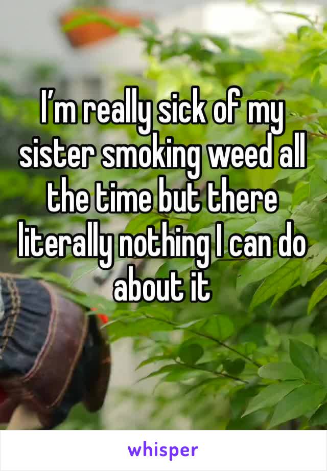 I’m really sick of my sister smoking weed all the time but there literally nothing I can do about it 
