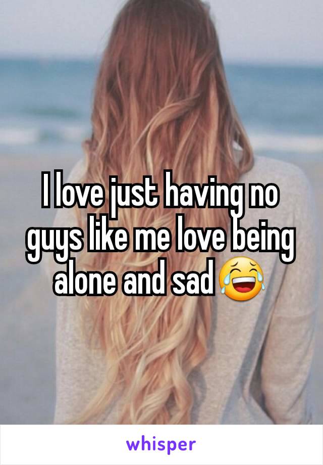 I love just having no guys like me love being alone and sad😂