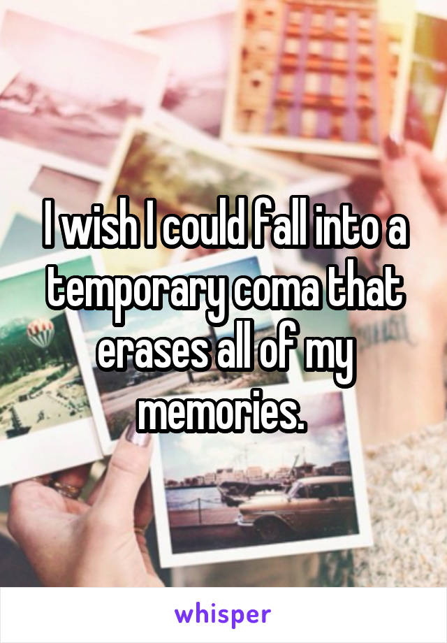 I wish I could fall into a temporary coma that erases all of my memories. 