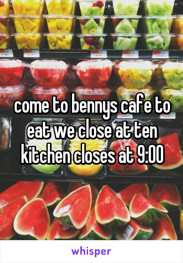 come to bennys cafe to eat we close at ten kitchen closes at 9:00