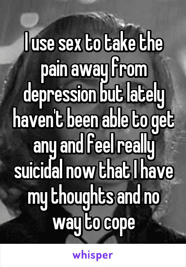 I use sex to take the pain away from depression but lately haven't been able to get any and feel really suicidal now that I have my thoughts and no way to cope