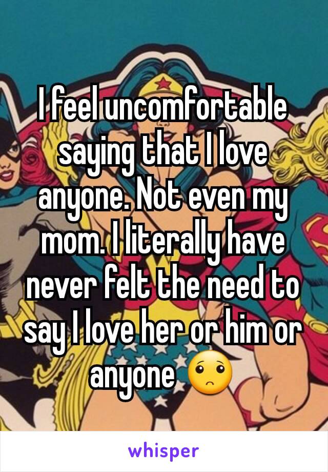 I feel uncomfortable saying that I love anyone. Not even my mom. I literally have never felt the need to say I love her or him or anyone 🙁