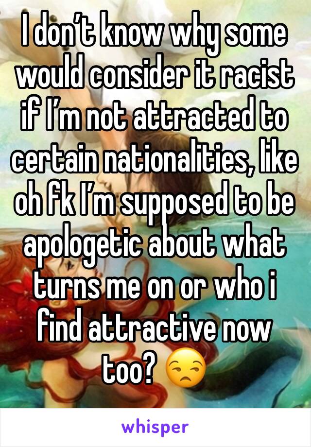 I don’t know why some  would consider it racist if I’m not attracted to certain nationalities, like  oh fk I’m supposed to be apologetic about what turns me on or who i find attractive now too? 😒