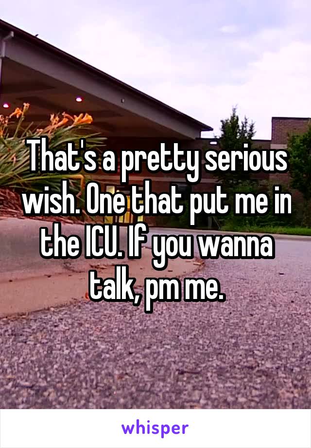 That's a pretty serious wish. One that put me in the ICU. If you wanna talk, pm me.