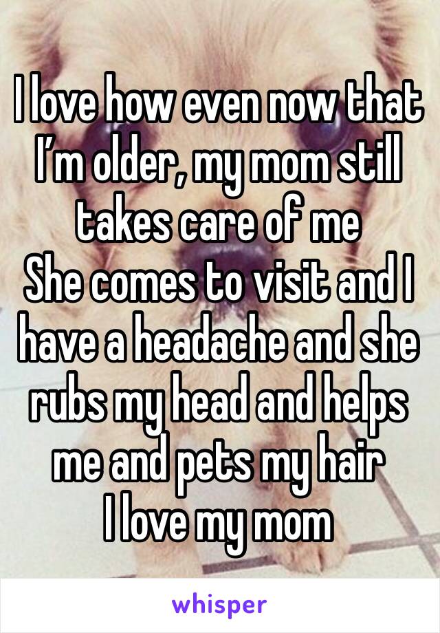 I love how even now that I’m older, my mom still takes care of me
She comes to visit and I have a headache and she rubs my head and helps me and pets my hair
I love my mom