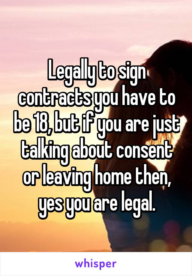 Legally to sign contracts you have to be 18, but if you are just talking about consent or leaving home then, yes you are legal.
