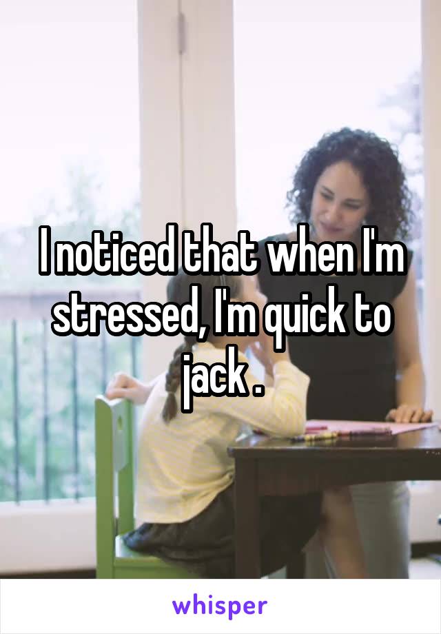 I noticed that when I'm stressed, I'm quick to jack .
