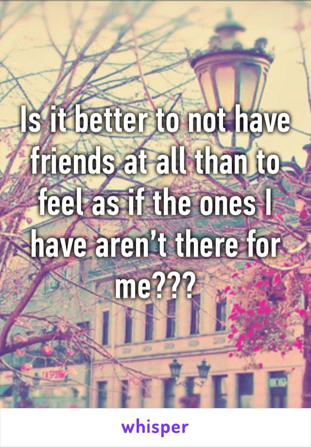 Is it better to not have friends at all than to feel as if the ones I have aren’t there for me??? 
