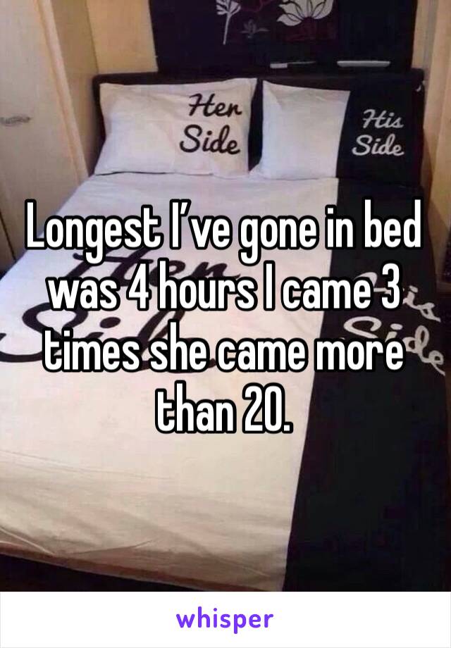 Longest I’ve gone in bed was 4 hours I came 3 times she came more than 20.