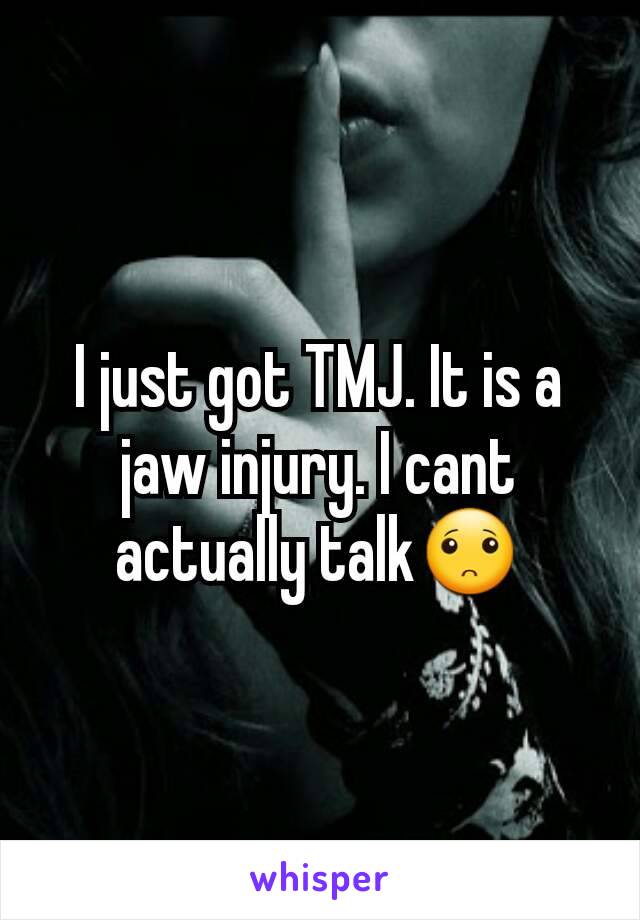 I just got TMJ. It is a jaw injury. I cant actually talk🙁
