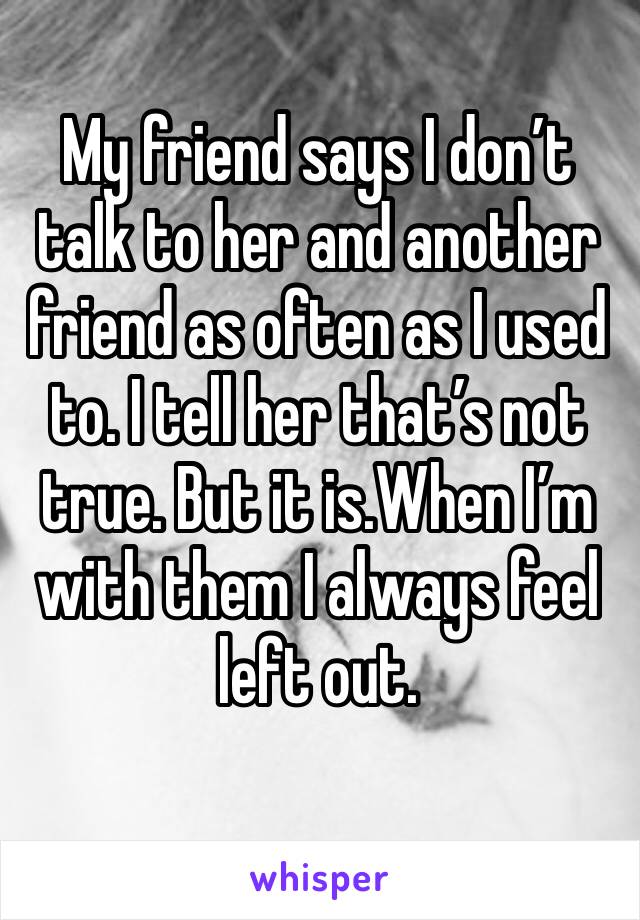 My friend says I don’t talk to her and another friend as often as I used to. I tell her that’s not true. But it is.When I’m with them I always feel left out.
