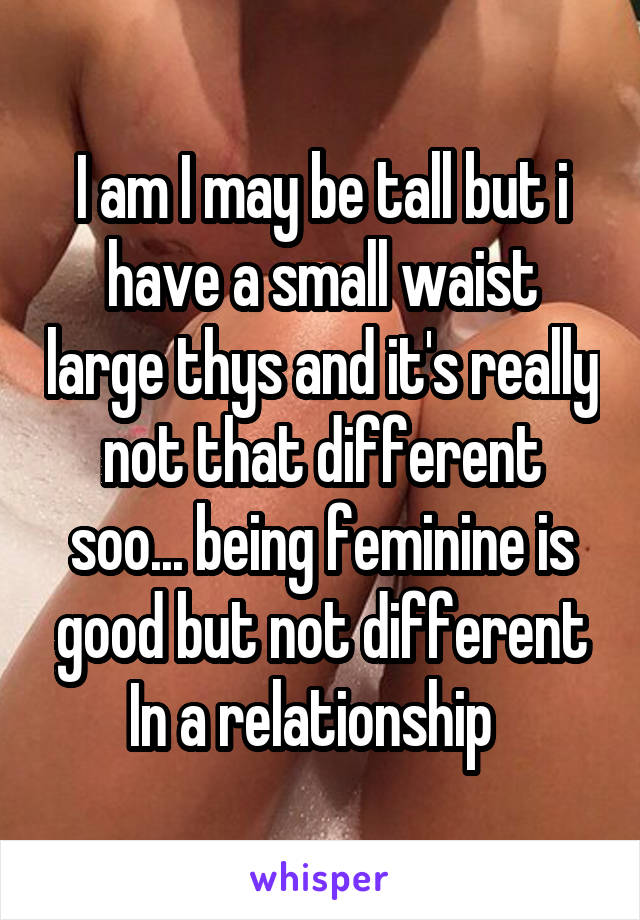 I am I may be tall but i have a small waist large thys and it's really not that different soo... being feminine is good but not different In a relationship  