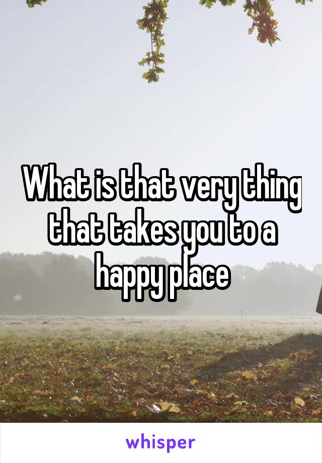 What is that very thing that takes you to a happy place