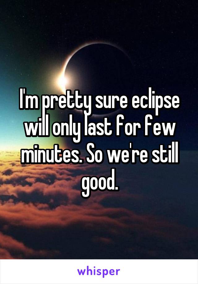 I'm pretty sure eclipse will only last for few minutes. So we're still good.