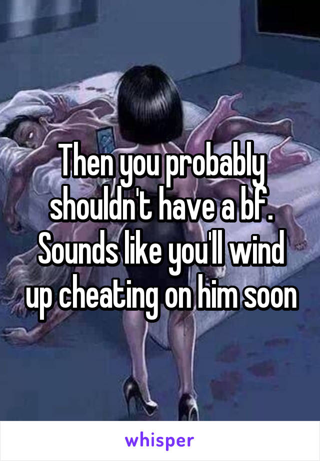 Then you probably shouldn't have a bf. Sounds like you'll wind up cheating on him soon