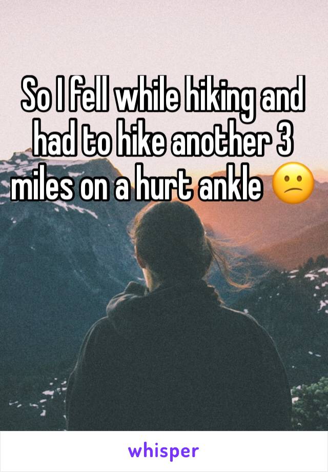 So I fell while hiking and had to hike another 3 miles on a hurt ankle 😕