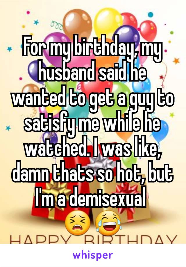 For my birthday, my husband said he wanted to get a guy to satisfy me while he watched. I was like, damn thats so hot, but I'm a demisexual 
😣😂